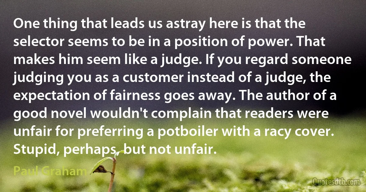 One thing that leads us astray here is that the selector seems to be in a position of power. That makes him seem like a judge. If you regard someone judging you as a customer instead of a judge, the expectation of fairness goes away. The author of a good novel wouldn't complain that readers were unfair for preferring a potboiler with a racy cover. Stupid, perhaps, but not unfair. (Paul Graham)