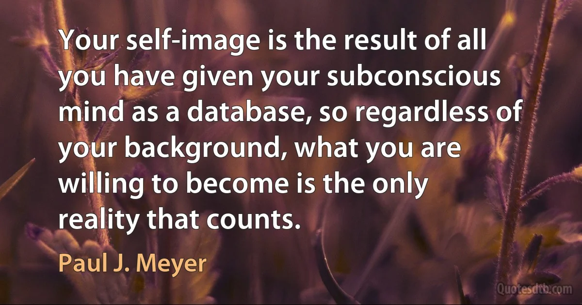 Your self-image is the result of all you have given your subconscious mind as a database, so regardless of your background, what you are willing to become is the only reality that counts. (Paul J. Meyer)