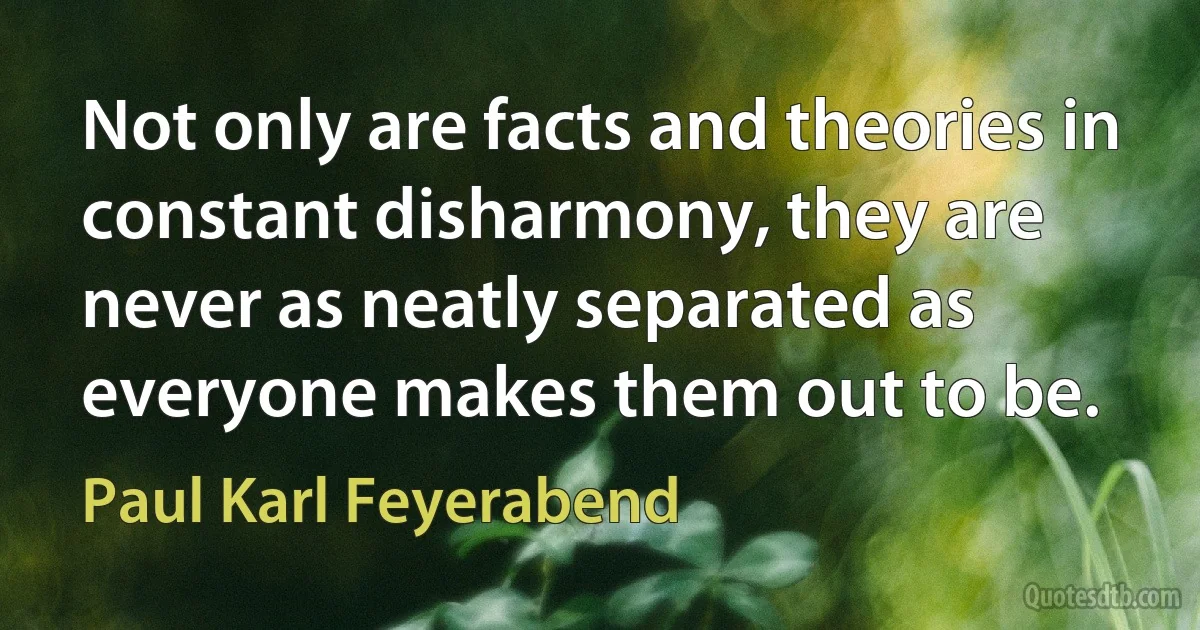 Not only are facts and theories in constant disharmony, they are never as neatly separated as everyone makes them out to be. (Paul Karl Feyerabend)