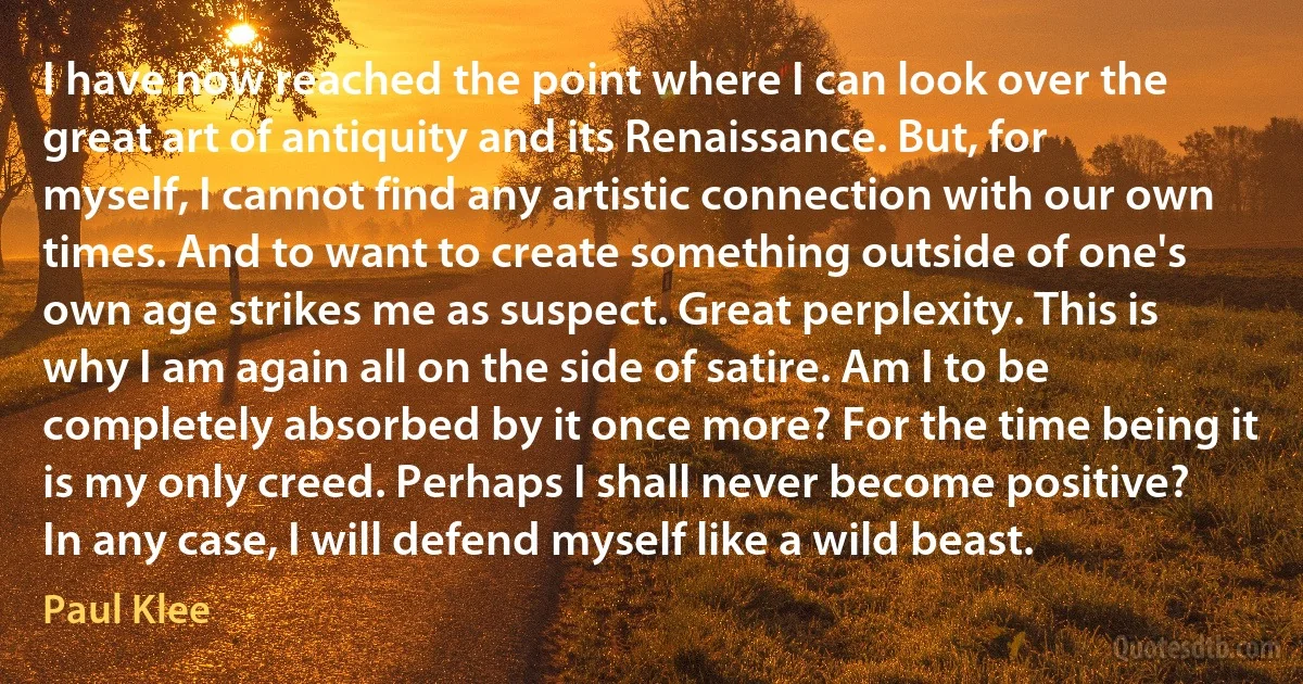 I have now reached the point where I can look over the great art of antiquity and its Renaissance. But, for myself, I cannot find any artistic connection with our own times. And to want to create something outside of one's own age strikes me as suspect. Great perplexity. This is why I am again all on the side of satire. Am I to be completely absorbed by it once more? For the time being it is my only creed. Perhaps I shall never become positive? In any case, I will defend myself like a wild beast. (Paul Klee)