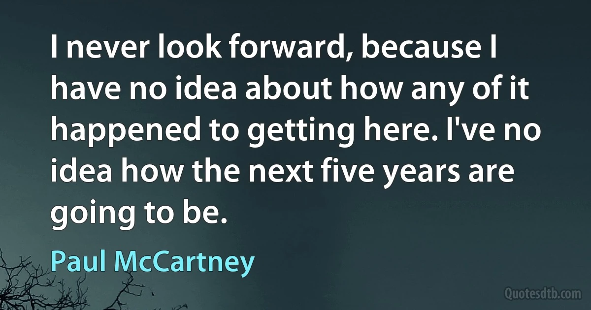 I never look forward, because I have no idea about how any of it happened to getting here. I've no idea how the next five years are going to be. (Paul McCartney)