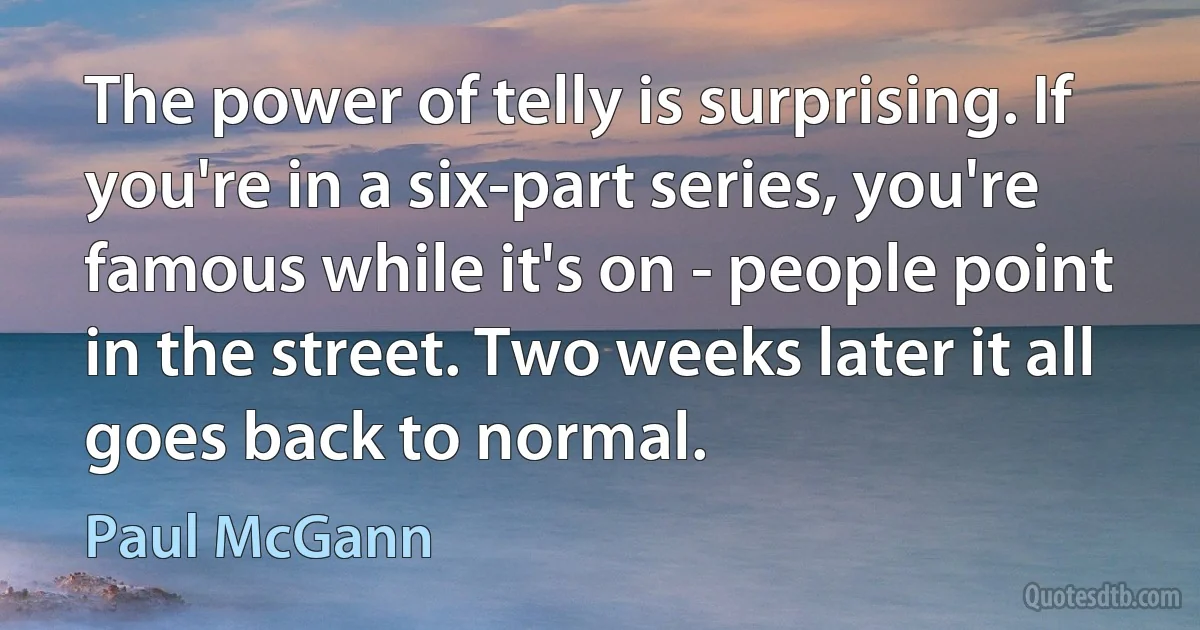 The power of telly is surprising. If you're in a six-part series, you're famous while it's on - people point in the street. Two weeks later it all goes back to normal. (Paul McGann)