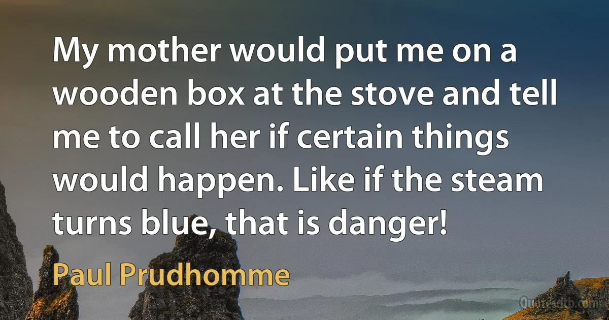 My mother would put me on a wooden box at the stove and tell me to call her if certain things would happen. Like if the steam turns blue, that is danger! (Paul Prudhomme)