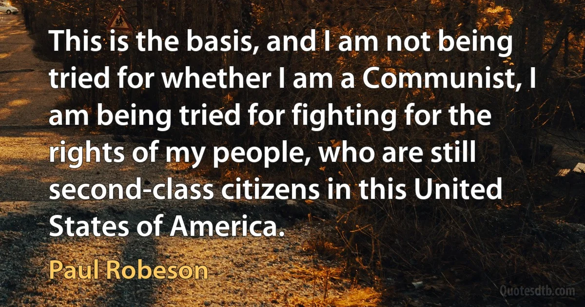 This is the basis, and I am not being tried for whether I am a Communist, I am being tried for fighting for the rights of my people, who are still second-class citizens in this United States of America. (Paul Robeson)