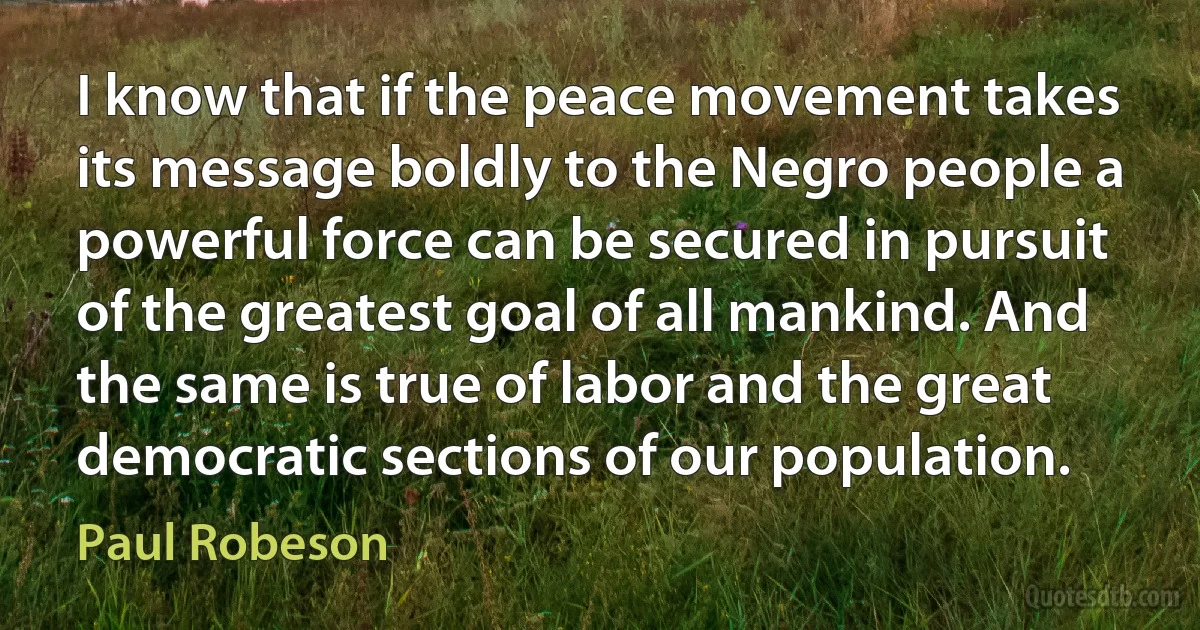 I know that if the peace movement takes its message boldly to the Negro people a powerful force can be secured in pursuit of the greatest goal of all mankind. And the same is true of labor and the great democratic sections of our population. (Paul Robeson)