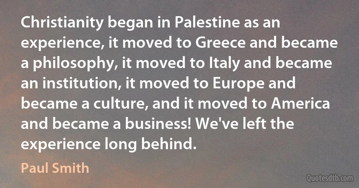 Christianity began in Palestine as an experience, it moved to Greece and became a philosophy, it moved to Italy and became an institution, it moved to Europe and became a culture, and it moved to America and became a business! We've left the experience long behind. (Paul Smith)