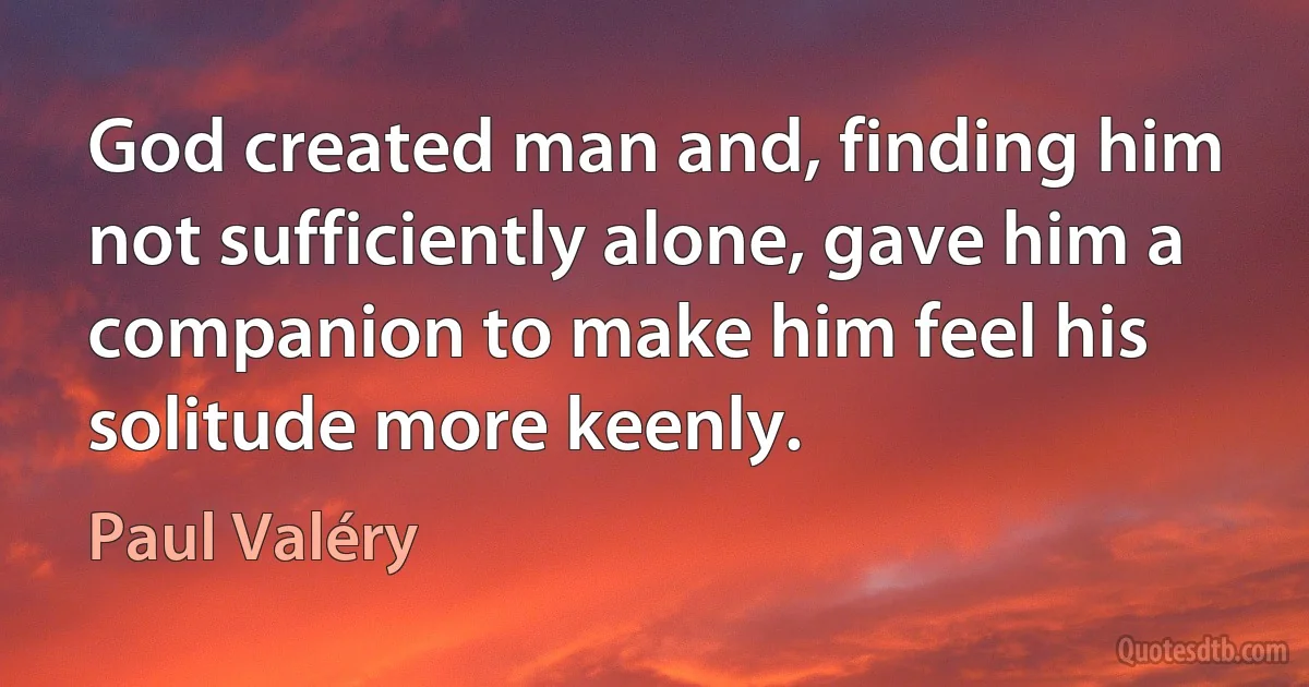 God created man and, finding him not sufficiently alone, gave him a companion to make him feel his solitude more keenly. (Paul Valéry)