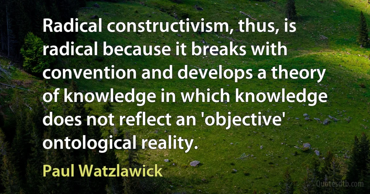 Radical constructivism, thus, is radical because it breaks with convention and develops a theory of knowledge in which knowledge does not reflect an 'objective' ontological reality. (Paul Watzlawick)