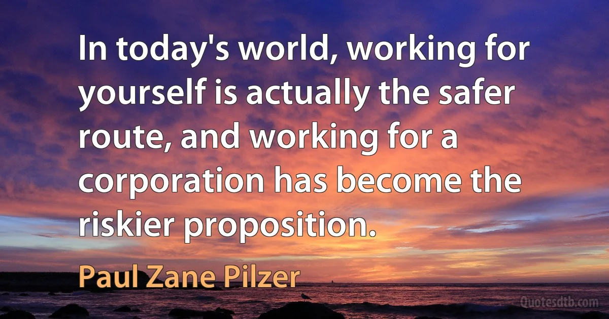 In today's world, working for yourself is actually the safer route, and working for a corporation has become the riskier proposition. (Paul Zane Pilzer)