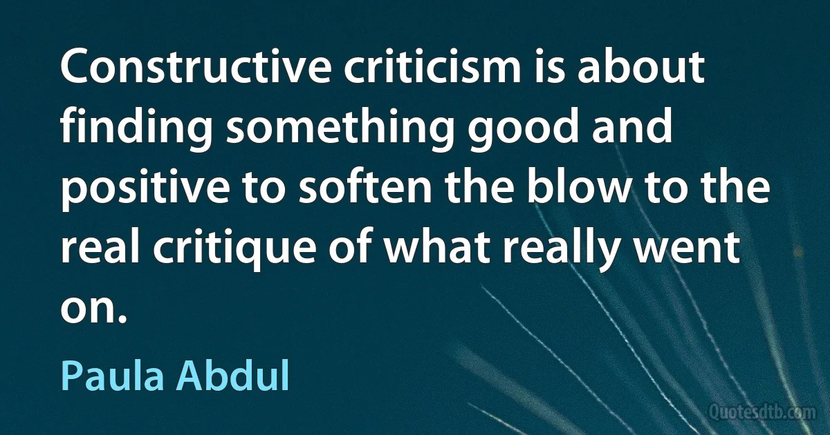 Constructive criticism is about finding something good and positive to soften the blow to the real critique of what really went on. (Paula Abdul)