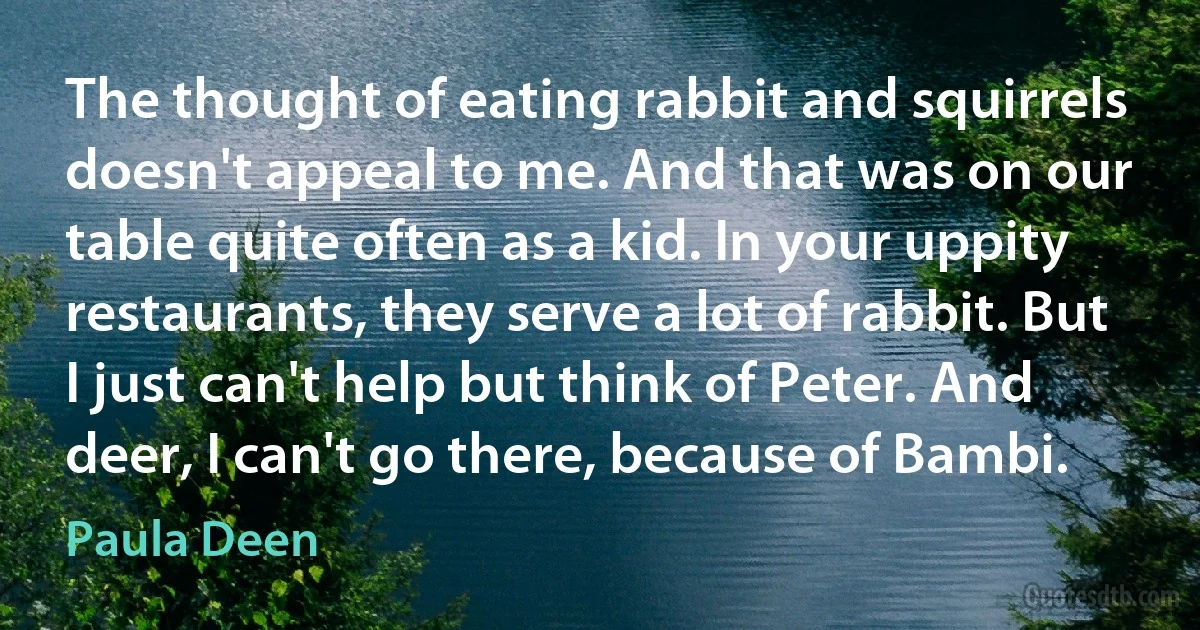 The thought of eating rabbit and squirrels doesn't appeal to me. And that was on our table quite often as a kid. In your uppity restaurants, they serve a lot of rabbit. But I just can't help but think of Peter. And deer, I can't go there, because of Bambi. (Paula Deen)