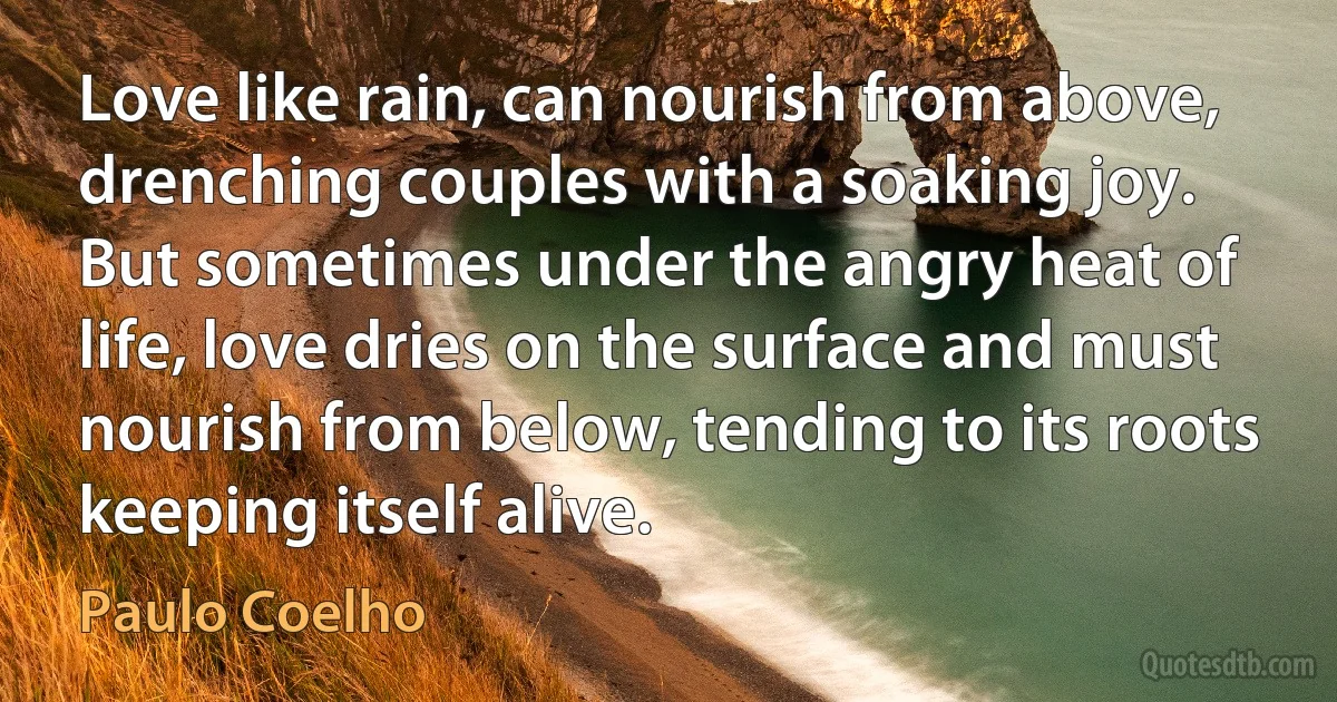 Love like rain, can nourish from above, drenching couples with a soaking joy. But sometimes under the angry heat of life, love dries on the surface and must nourish from below, tending to its roots keeping itself alive. (Paulo Coelho)