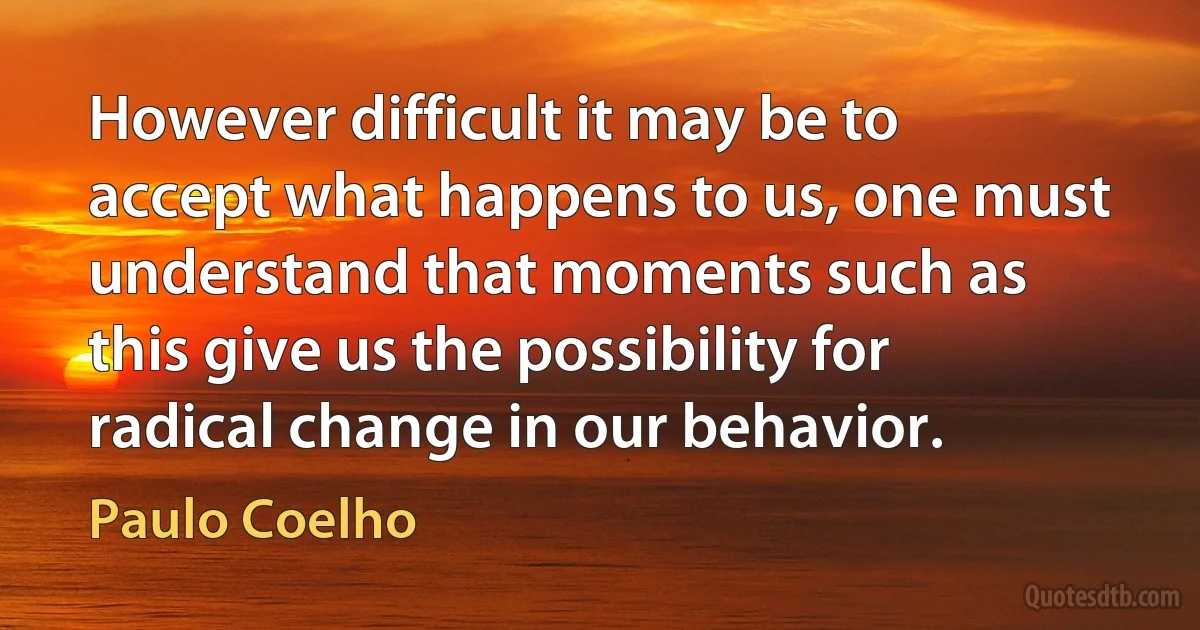 However difficult it may be to accept what happens to us, one must understand that moments such as this give us the possibility for radical change in our behavior. (Paulo Coelho)