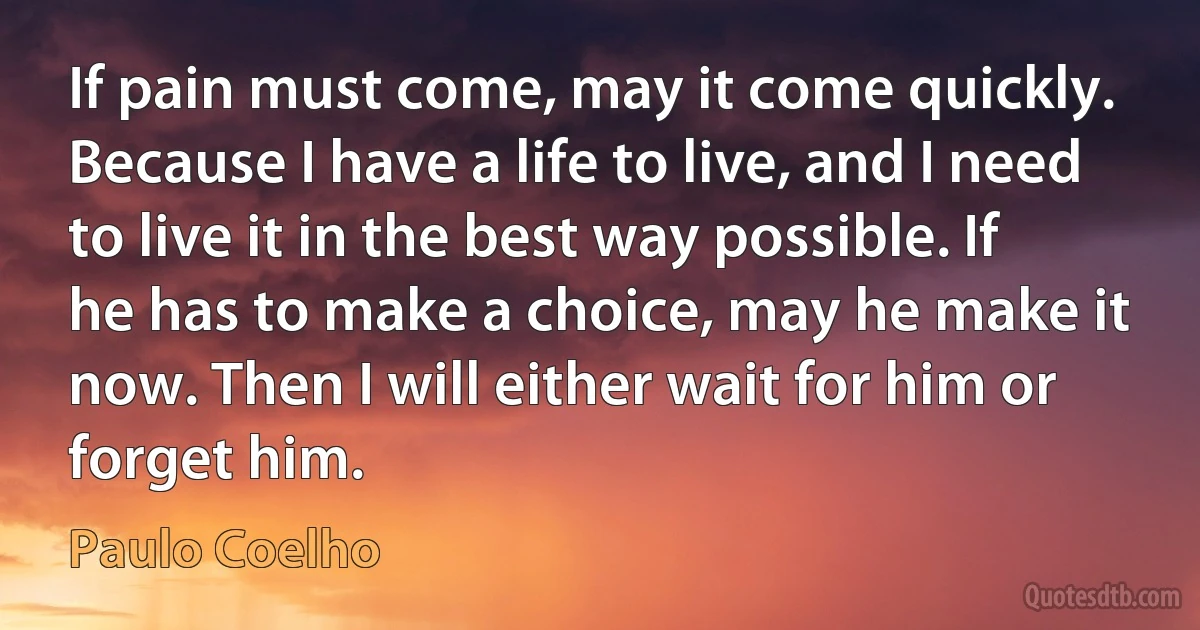 If pain must come, may it come quickly. Because I have a life to live, and I need to live it in the best way possible. If he has to make a choice, may he make it now. Then I will either wait for him or forget him. (Paulo Coelho)