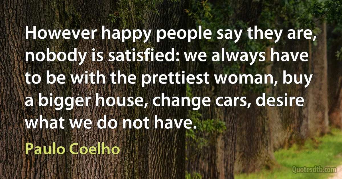 However happy people say they are, nobody is satisfied: we always have to be with the prettiest woman, buy a bigger house, change cars, desire what we do not have. (Paulo Coelho)