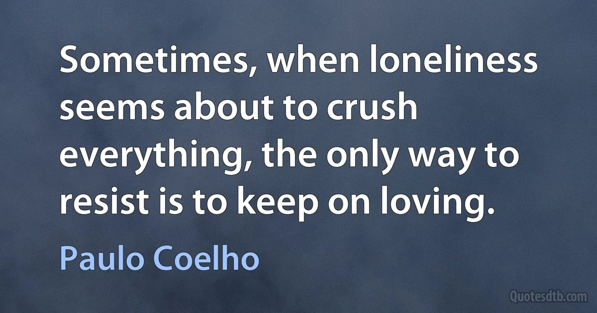 Sometimes, when loneliness seems about to crush everything, the only way to resist is to keep on loving. (Paulo Coelho)