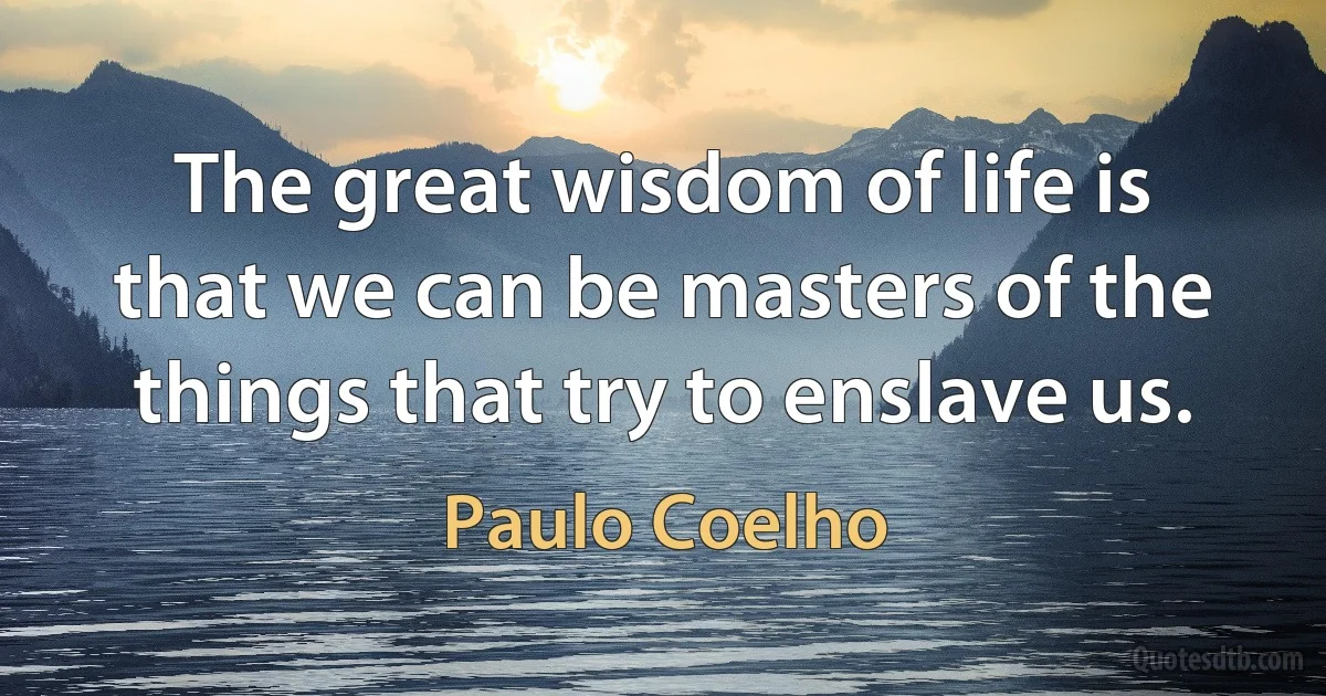 The great wisdom of life is that we can be masters of the things that try to enslave us. (Paulo Coelho)