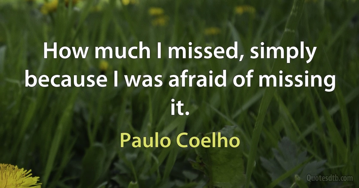 How much I missed, simply because I was afraid of missing it. (Paulo Coelho)