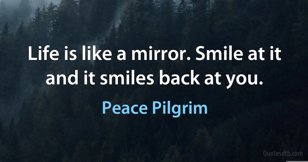 Life is like a mirror. Smile at it and it smiles back at you. (Peace Pilgrim)