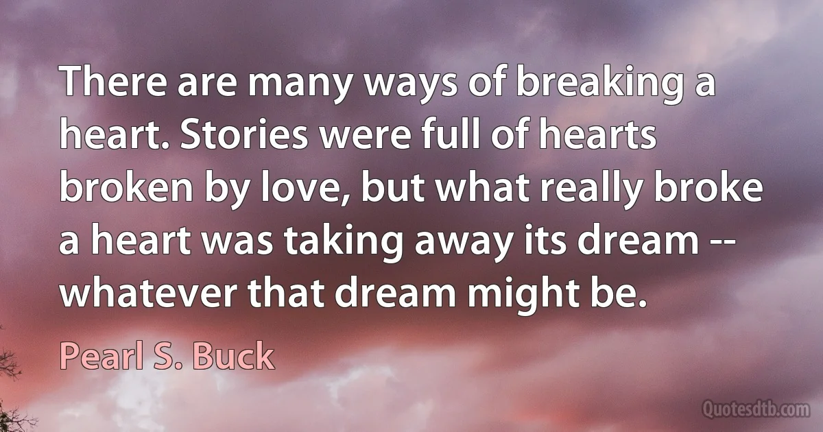 There are many ways of breaking a heart. Stories were full of hearts broken by love, but what really broke a heart was taking away its dream -- whatever that dream might be. (Pearl S. Buck)