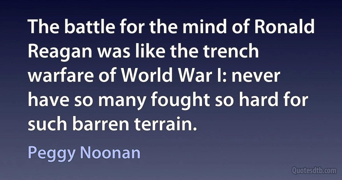 The battle for the mind of Ronald Reagan was like the trench warfare of World War I: never have so many fought so hard for such barren terrain. (Peggy Noonan)