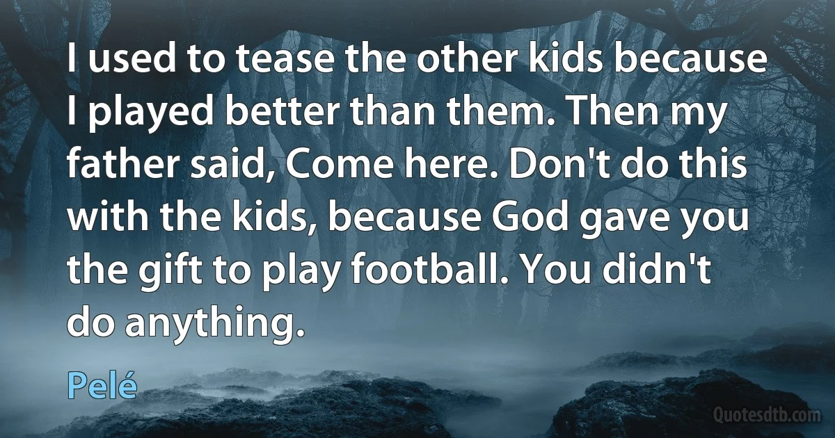 I used to tease the other kids because I played better than them. Then my father said, Come here. Don't do this with the kids, because God gave you the gift to play football. You didn't do anything. (Pelé)