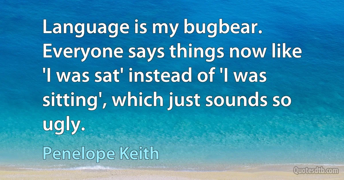 Language is my bugbear. Everyone says things now like 'I was sat' instead of 'I was sitting', which just sounds so ugly. (Penelope Keith)