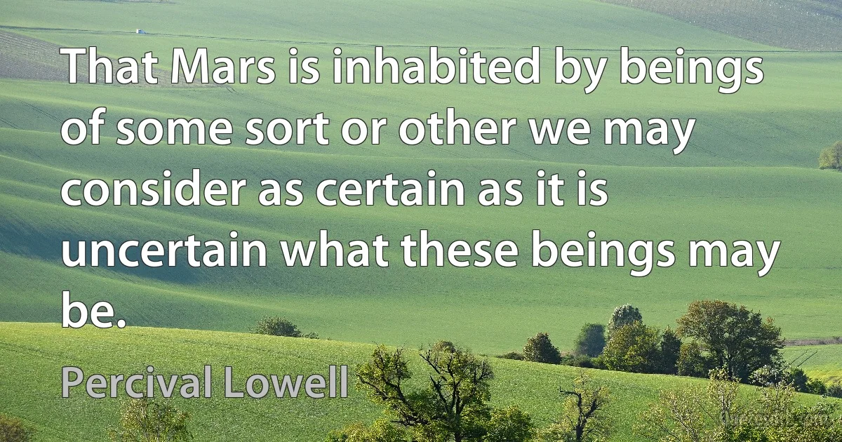 That Mars is inhabited by beings of some sort or other we may consider as certain as it is uncertain what these beings may be. (Percival Lowell)