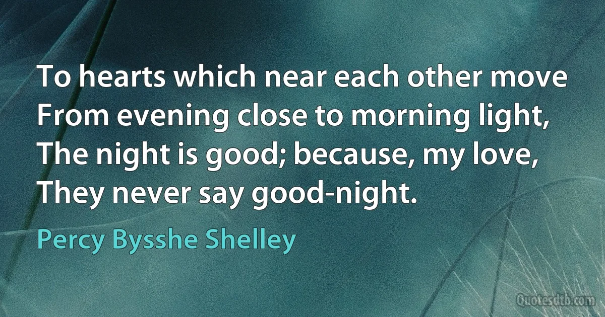 To hearts which near each other move
From evening close to morning light,
The night is good; because, my love,
They never say good-night. (Percy Bysshe Shelley)