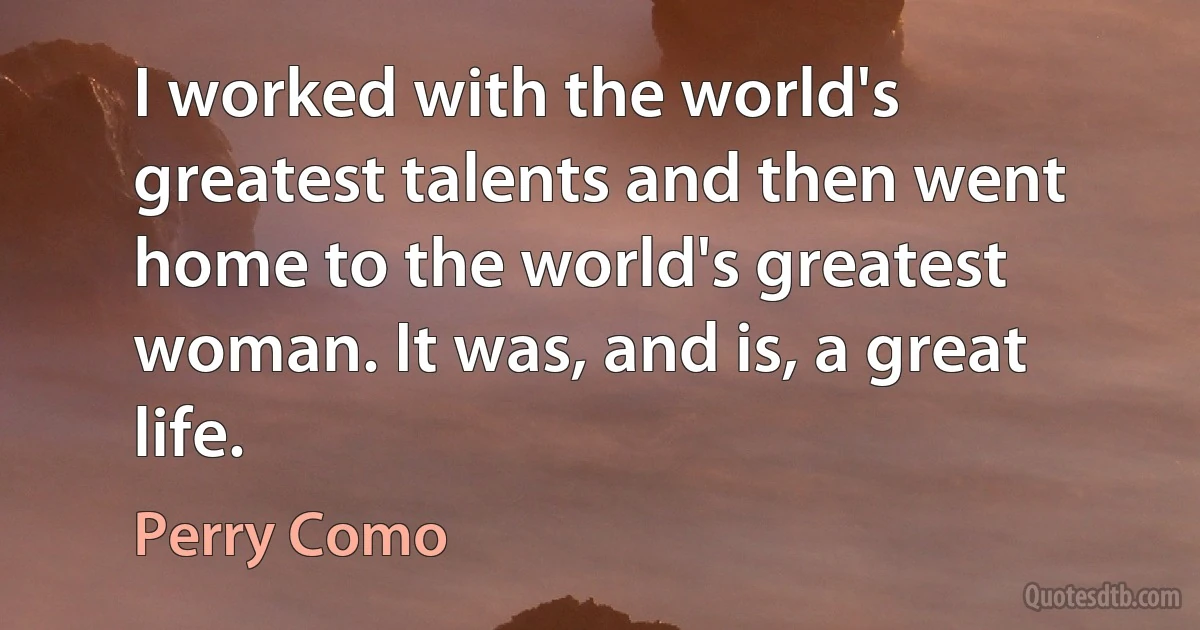 I worked with the world's greatest talents and then went home to the world's greatest woman. It was, and is, a great life. (Perry Como)