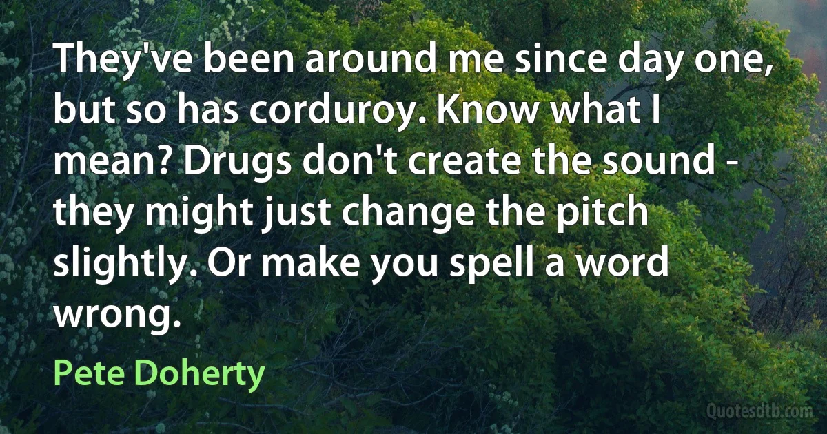 They've been around me since day one, but so has corduroy. Know what I mean? Drugs don't create the sound - they might just change the pitch slightly. Or make you spell a word wrong. (Pete Doherty)