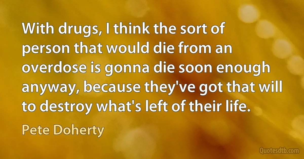 With drugs, I think the sort of person that would die from an overdose is gonna die soon enough anyway, because they've got that will to destroy what's left of their life. (Pete Doherty)