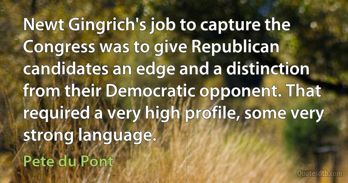 Newt Gingrich's job to capture the Congress was to give Republican candidates an edge and a distinction from their Democratic opponent. That required a very high profile, some very strong language. (Pete du Pont)