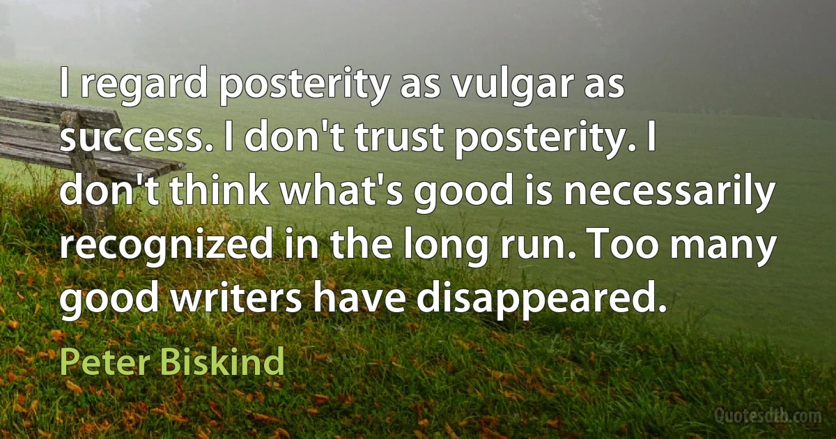 I regard posterity as vulgar as success. I don't trust posterity. I don't think what's good is necessarily recognized in the long run. Too many good writers have disappeared. (Peter Biskind)