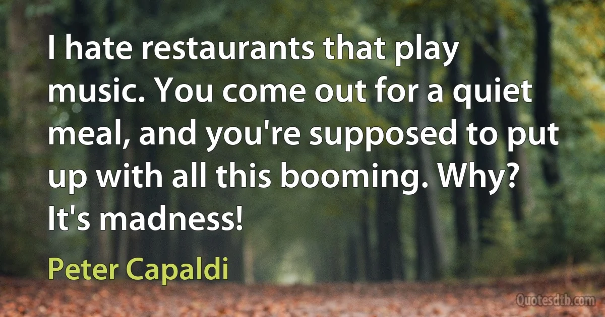 I hate restaurants that play music. You come out for a quiet meal, and you're supposed to put up with all this booming. Why? It's madness! (Peter Capaldi)