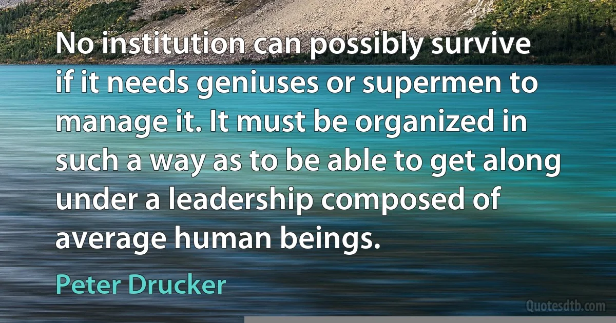 No institution can possibly survive if it needs geniuses or supermen to manage it. It must be organized in such a way as to be able to get along under a leadership composed of average human beings. (Peter Drucker)