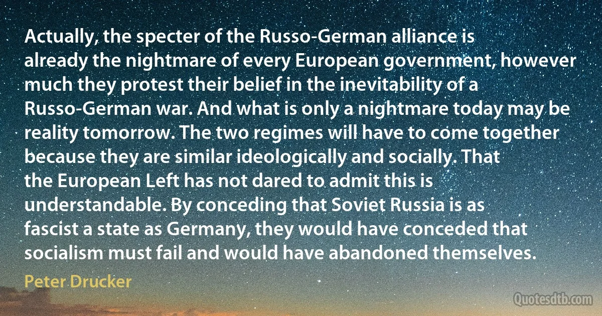 Actually, the specter of the Russo-German alliance is already the nightmare of every European government, however much they protest their belief in the inevitability of a Russo-German war. And what is only a nightmare today may be reality tomorrow. The two regimes will have to come together because they are similar ideologically and socially. That the European Left has not dared to admit this is understandable. By conceding that Soviet Russia is as fascist a state as Germany, they would have conceded that socialism must fail and would have abandoned themselves. (Peter Drucker)