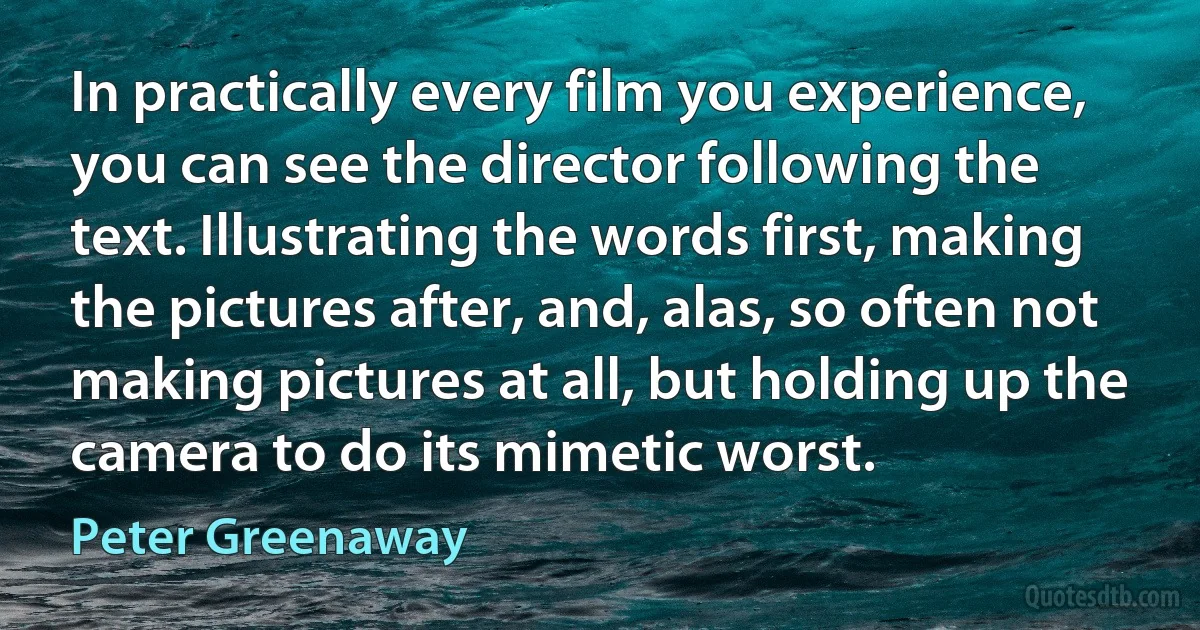 In practically every film you experience, you can see the director following the text. Illustrating the words first, making the pictures after, and, alas, so often not making pictures at all, but holding up the camera to do its mimetic worst. (Peter Greenaway)