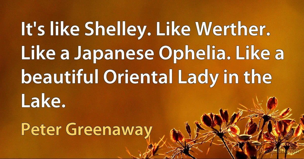 It's like Shelley. Like Werther. Like a Japanese Ophelia. Like a beautiful Oriental Lady in the Lake. (Peter Greenaway)