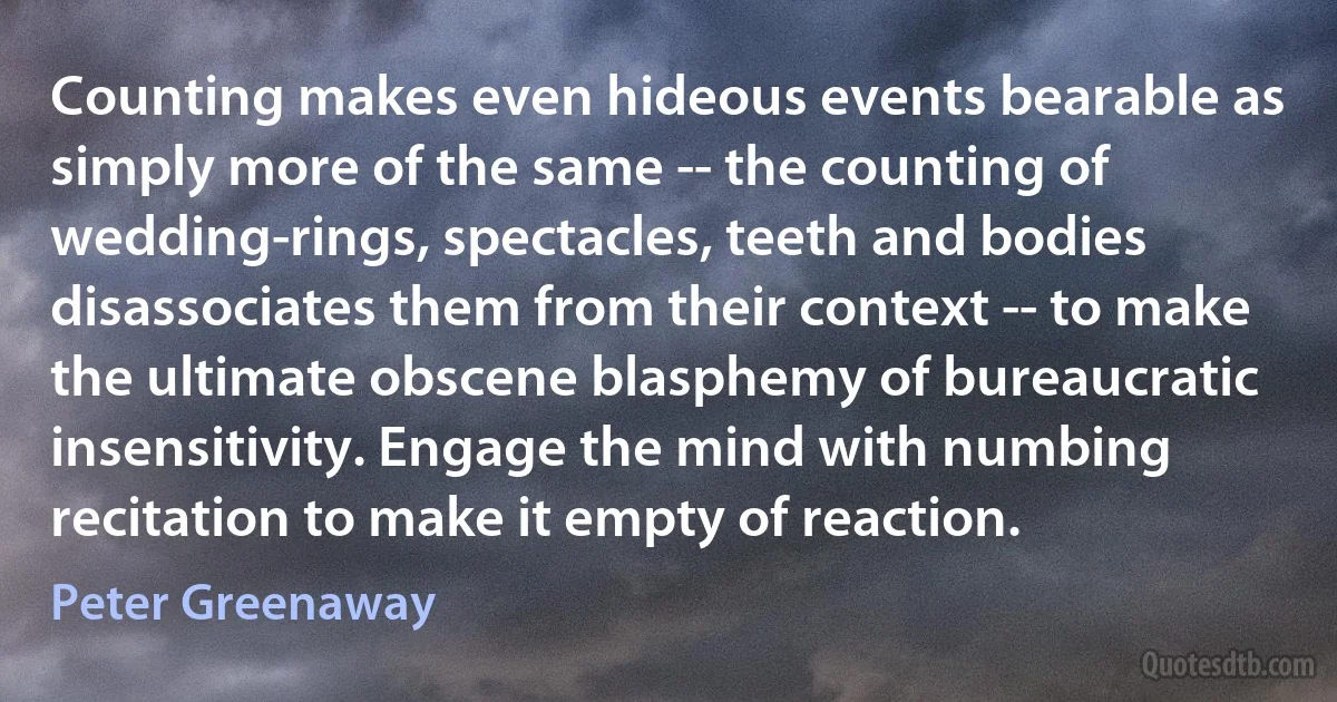 Counting makes even hideous events bearable as simply more of the same -- the counting of wedding-rings, spectacles, teeth and bodies disassociates them from their context -- to make the ultimate obscene blasphemy of bureaucratic insensitivity. Engage the mind with numbing recitation to make it empty of reaction. (Peter Greenaway)