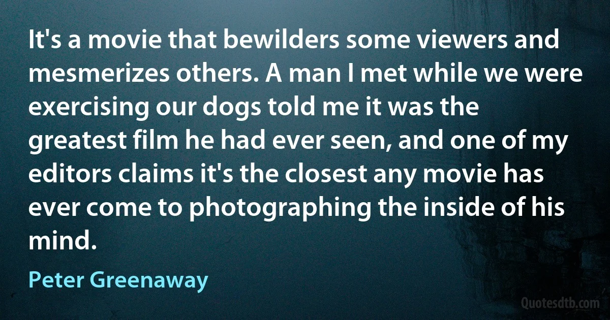 It's a movie that bewilders some viewers and mesmerizes others. A man I met while we were exercising our dogs told me it was the greatest film he had ever seen, and one of my editors claims it's the closest any movie has ever come to photographing the inside of his mind. (Peter Greenaway)