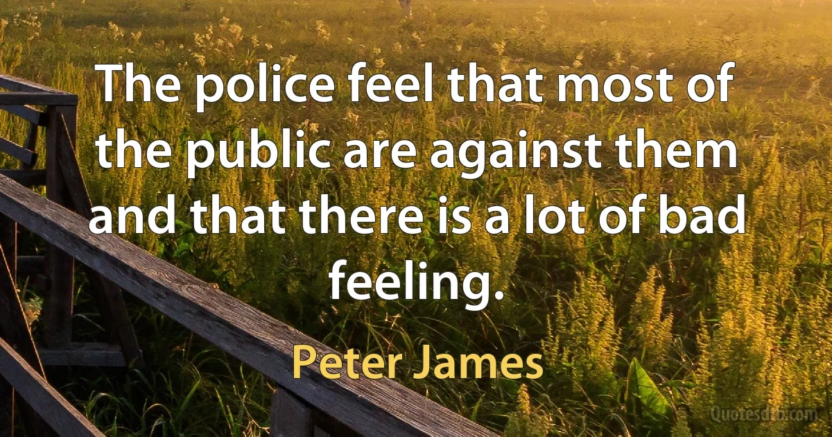 The police feel that most of the public are against them and that there is a lot of bad feeling. (Peter James)