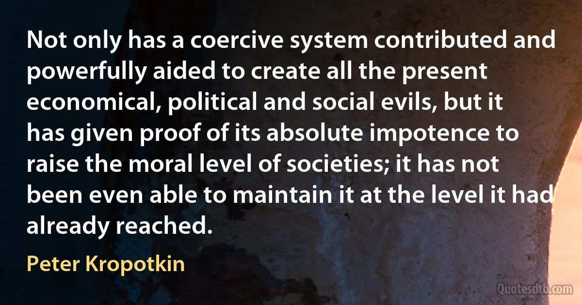 Not only has a coercive system contributed and powerfully aided to create all the present economical, political and social evils, but it has given proof of its absolute impotence to raise the moral level of societies; it has not been even able to maintain it at the level it had already reached. (Peter Kropotkin)