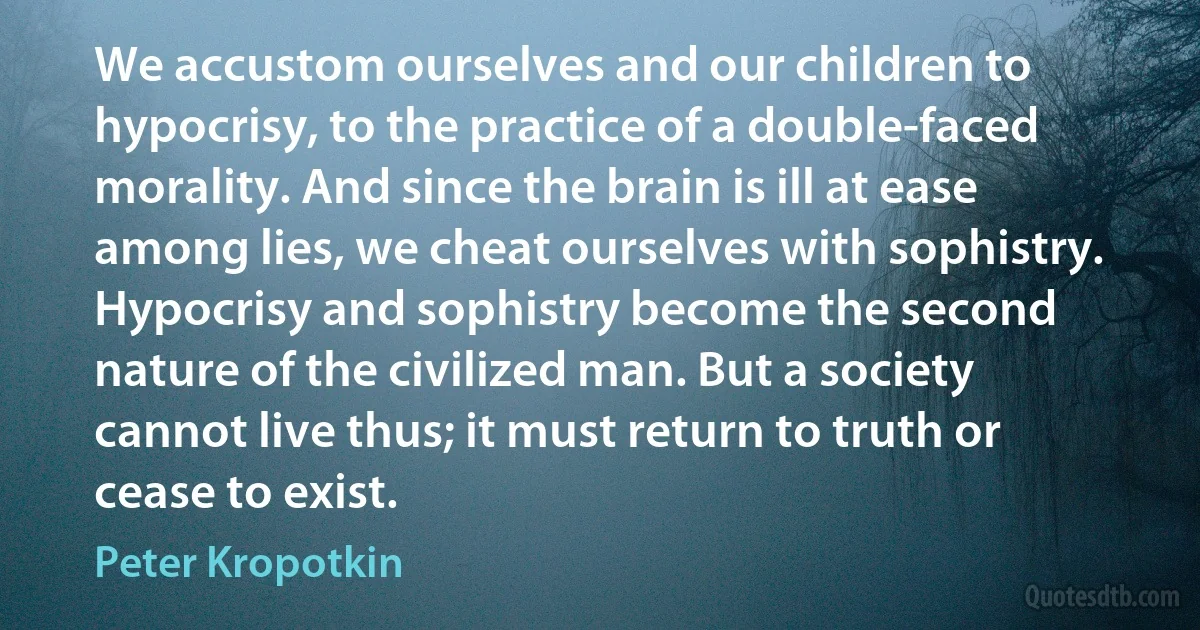 We accustom ourselves and our children to hypocrisy, to the practice of a double-faced morality. And since the brain is ill at ease among lies, we cheat ourselves with sophistry. Hypocrisy and sophistry become the second nature of the civilized man. But a society cannot live thus; it must return to truth or cease to exist. (Peter Kropotkin)