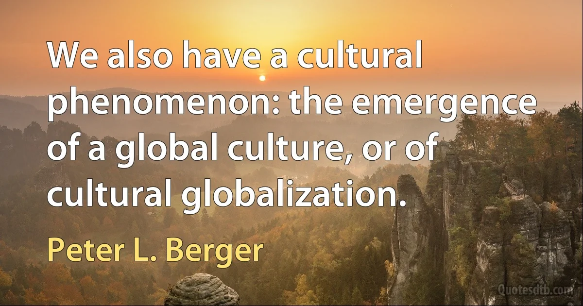 We also have a cultural phenomenon: the emergence of a global culture, or of cultural globalization. (Peter L. Berger)