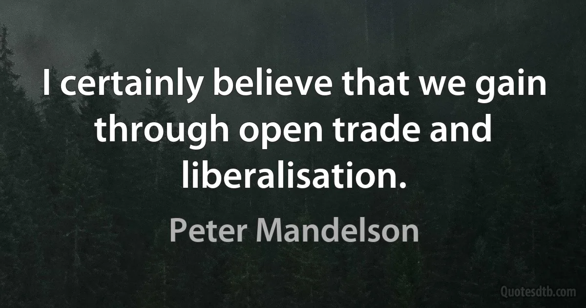 I certainly believe that we gain through open trade and liberalisation. (Peter Mandelson)