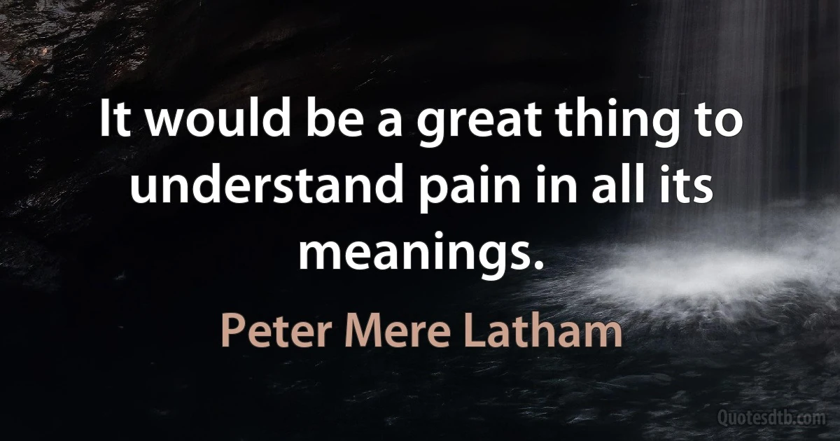 It would be a great thing to understand pain in all its meanings. (Peter Mere Latham)