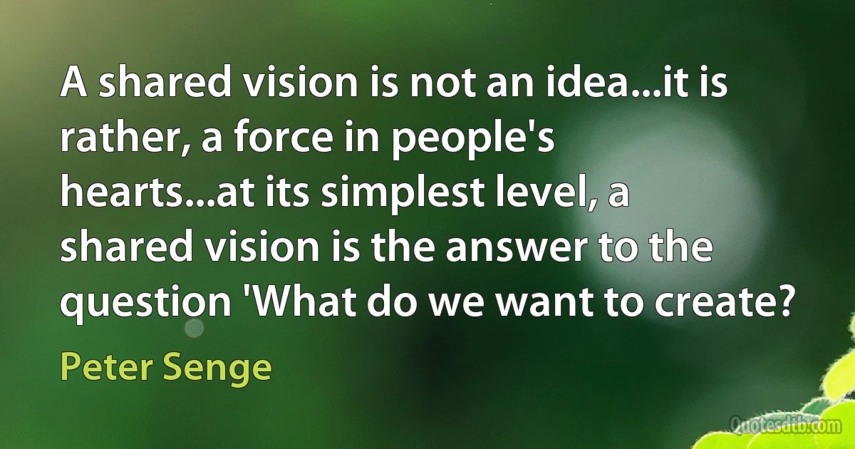 A shared vision is not an idea...it is rather, a force in people's hearts...at its simplest level, a shared vision is the answer to the question 'What do we want to create? (Peter Senge)