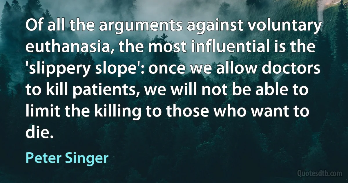 Of all the arguments against voluntary euthanasia, the most influential is the 'slippery slope': once we allow doctors to kill patients, we will not be able to limit the killing to those who want to die. (Peter Singer)