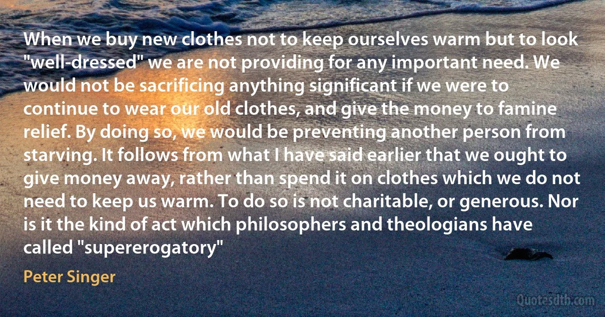 When we buy new clothes not to keep ourselves warm but to look "well-dressed" we are not providing for any important need. We would not be sacrificing anything significant if we were to continue to wear our old clothes, and give the money to famine relief. By doing so, we would be preventing another person from starving. It follows from what I have said earlier that we ought to give money away, rather than spend it on clothes which we do not need to keep us warm. To do so is not charitable, or generous. Nor is it the kind of act which philosophers and theologians have called "supererogatory" (Peter Singer)